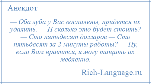 
    — Оба зуба у Вас воспалены, придется их удалить. — И сколько это будет стоить? — Сто пятьдесят долларов — Сто пятьдесят за 2 минуты работы? — Ну, если Вам нравится, я могу тащить их медленно.