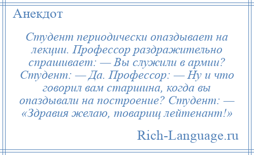 
    Студент периодически опаздывает на лекции. Профессор раздражительно спрашивает: — Вы служили в армии? Студент: — Да. Профессор: — Ну и что говорил вам старшина, когда вы опаздывали на построение? Студент: — «Здравия желаю, товарищ лейтенант!»