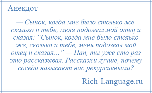 
    — Сынок, когда мне было столько же, сколько и тебе, меня подозвал мой отец и сказал: “Сынок, когда мне было столько же, сколько и тебе, меня подозвал мой отец и сказал…” — Пап, ты уже сто раз это рассказывал. Расскажи лучше, почему соседи называют нас рекурсивными?