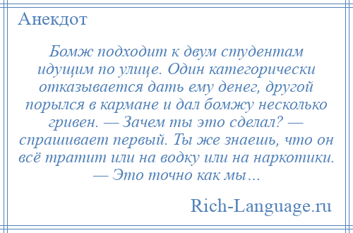 
    Бомж подходит к двум студентам идущим по улице. Один категорически отказывается дать ему денег, другой порылся в кармане и дал бомжу несколько гривен. — Зачем ты это сделал? — спрашивает первый. Ты же знаешь, что он всё тратит или на водку или на наркотики. — Это точно как мы…