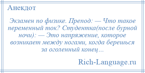 
    Экзамен по физике. Препод: — Что такое переменный ток? Студентка(после бурной ночи): — Это напряжение, которое возникает между ногами, когда берешься за оголенный конец…