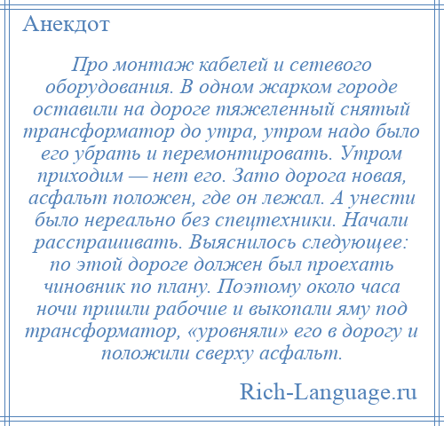 
    Про монтаж кабелей и сетевого оборудования. В одном жарком городе оставили на дороге тяжеленный снятый трансформатор до утра, утром надо было его убрать и перемонтировать. Утром приходим — нет его. Зато дорога новая, асфальт положен, где он лежал. А унести было нереально без спецтехники. Начали расспрашивать. Выяснилось следующее: по этой дороге должен был проехать чиновник по плану. Поэтому около часа ночи пришли рабочие и выкопали яму под трансформатор, «уровняли» его в дорогу и положили сверху асфальт.