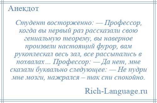 
    Студент восторженно: — Профессор, когда вы первый раз рассказали свою гениальную теорему, вы наверное произвели настоящий фурор, вам рукоплескал весь зал, все рассыпались в похвалах… Профессор: — Да нет, мне сказали буквально следующее: — Не пудри мне мозги, нажрался – так спи спокойно.