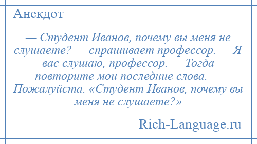 
    — Студент Иванов, почему вы меня не слушаете? — спрашивает профессор. — Я вас слушаю, профессор. — Тогда повторите мои последние слова. — Пожалуйста. «Студент Иванов, почему вы меня не слушаете?»