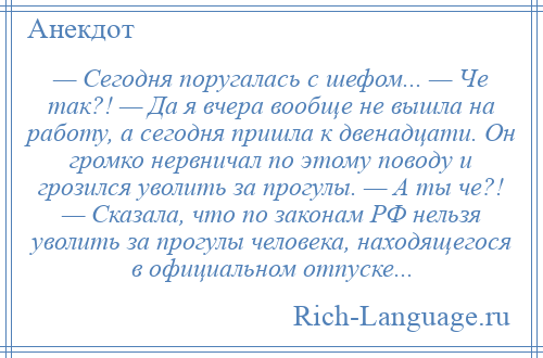 
    — Сегодня поругалась с шефом... — Че так?! — Да я вчера вообще не вышла на работу, а сегодня пришла к двенадцати. Он громко нервничал по этому поводу и грозился уволить за прогулы. — А ты че?! — Сказала, что по законам РФ нельзя уволить за прогулы человека, находящегося в официальном отпуске...