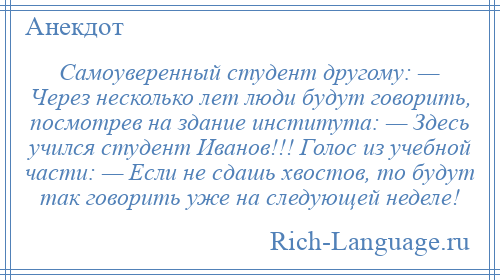 
    Самоуверенный студент другому: — Через несколько лет люди будут говорить, посмотрев на здание института: — Здесь учился студент Иванов!!! Голос из учебной части: — Если не сдашь хвостов, то будут так говорить уже на следующей неделе!