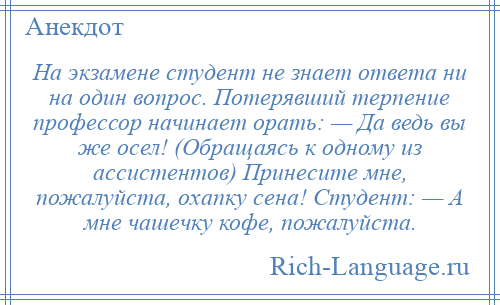 
    На экзамене студент не знает ответа ни на один вопрос. Потерявший терпение профессор начинает орать: — Да ведь вы же осел! (Обращаясь к одному из ассистентов) Принесите мне, пожалуйста, охапку сена! Студент: — А мне чашечку кофе, пожалуйста.