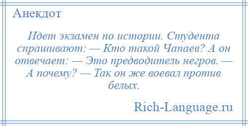 
    Идет экзамен по истории. Студента спрашивают: — Кто такой Чапаев? А он отвечает: — Это предводитель негров. — А почему? — Так он же воевал против белых.