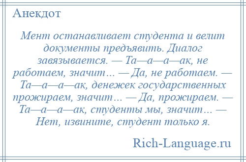 
    Мент останавливает студента и велит документы предъявить. Диалог завязывается. — Та—а—а—ак, не работаем, значит… — Да, не работаем. — Та—а—а—ак, денежек государственных прожираем, значит… — Да, прожираем. — Та—а—а—ак, студенты мы, значит… — Нет, извините, студент только я.