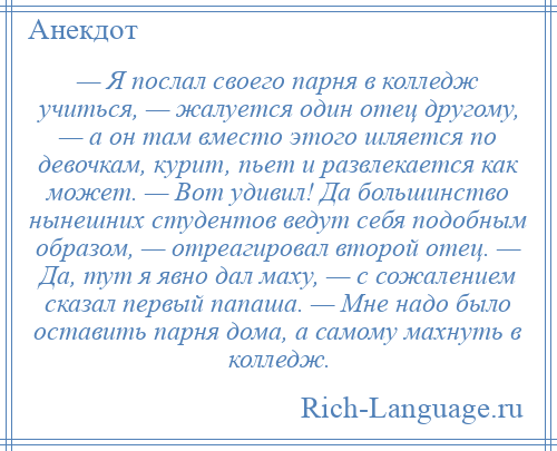 
    — Я послал своего парня в колледж учиться, — жалуется один отец другому, — а он там вместо этого шляется по девочкам, курит, пьет и развлекается как может. — Вот удивил! Да большинство нынешних студентов ведут себя подобным образом, — отреагировал второй отец. — Да, тут я явно дал маху, — с сожалением сказал первый папаша. — Мне надо было оставить парня дома, а самому махнуть в колледж.