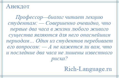 
    Профессор—биолог читает лекцию студентам: — Совершенно очевидно, что первые два часа в жизни любого живого существа являются для него опаснейшим периодом… Один из студентов перебивает его вопросом: — А не кажется ли вам, что и последние два часа не лишены известного риска?