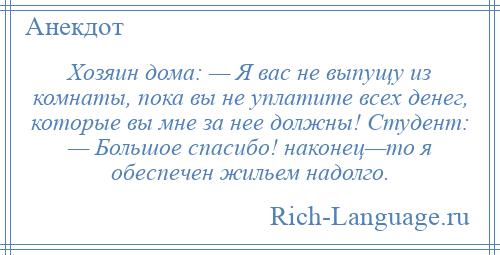 
    Хозяин дома: — Я вас не выпущу из комнаты, пока вы не уплатите всех денег, которые вы мне за нее должны! Студент: — Большое спасибо! наконец—то я обеспечен жильем надолго.