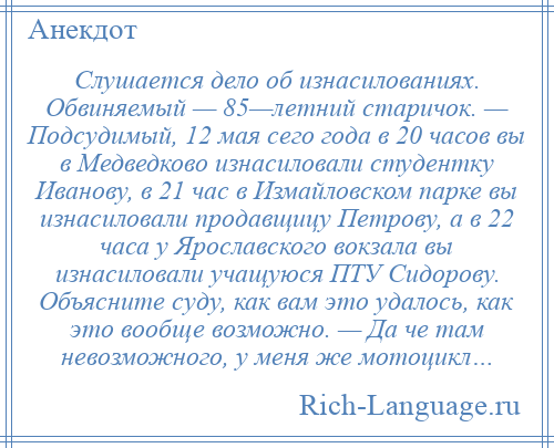 
    Слушается дело об изнасилованиях. Обвиняемый — 85—летний старичок. — Подсудимый, 12 мая сего года в 20 часов вы в Медведково изнасиловали студентку Иванову, в 21 час в Измайловском парке вы изнасиловали продавщицу Петрову, а в 22 часа у Ярославского вокзала вы изнасиловали учащуюся ПТУ Сидорову. Объясните суду, как вам это удалось, как это вообще возможно. — Да че там невозможного, у меня же мотоцикл…