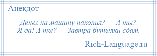 
    — Денег на машину накопил? — А ты? — Я да! А ты? — Завтра бутылки сдам.