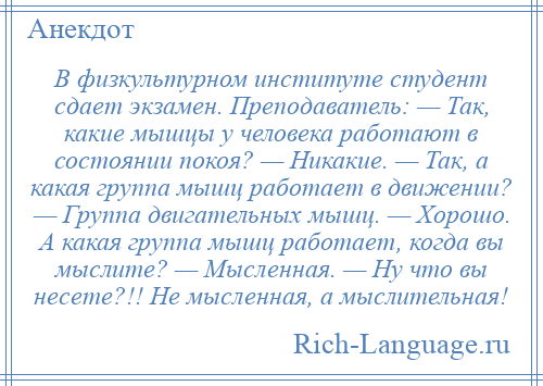 
    В физкультурном институте студент сдает экзамен. Преподаватель: — Так, какие мышцы у человека работают в состоянии покоя? — Никакие. — Так, а какая группа мышц работает в движении? — Группа двигательных мышц. — Хорошо. А какая группа мышц работает, когда вы мыслите? — Мысленная. — Ну что вы несете?!! Не мысленная, а мыслительная!