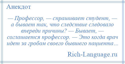 
    — Профессор, — спрашивает студент, — а бывает так, что следствие следовало впереди причины? — Бывает, — соглашается профессор. — Это когда врач идет за гробом своего бывшего пациента…