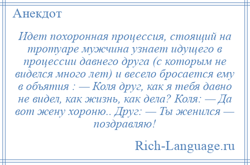 
    Идет похоронная процессия, стоящий на тротуаре мужчина узнает идущего в процессии давнего друга (с которым не виделся много лет) и весело бросается ему в объятия : — Коля друг, как я тебя давно не видел, как жизнь, как дела? Коля: — Да вот жену хороню.. Друг: — Ты женился — поздравляю!