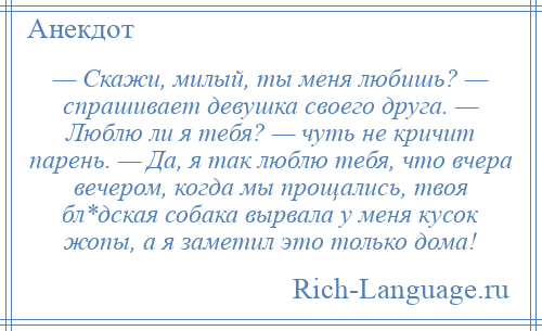 
    — Скажи, милый, ты меня любишь? — спрашивает девушка своего друга. — Люблю ли я тебя? — чуть не кричит парень. — Да, я так люблю тебя, что вчера вечером, когда мы прощались, твоя бл*дская собака вырвала у меня кусок жопы, а я заметил это только дома!