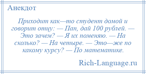 
    Приходит как—то студент домой и говорит отцу: — Пап, дай 100 рублей. — Это зачем? — Я их поменяю. — На сколько? — На четыре. — Это—же по какому курсу? — По математике.