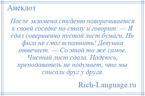 
    После экзамена студент поворачивается к своей соседке по столу и говорит: — Я сдал совершенно пустой лист бумаги. Ни фига не смог вспомнить! Девушка отвечает: — Со мной то же самое. Чистый лист сдала. Надеюсь, преподаватель не подумает, что мы списали друг у друга.