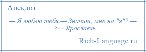 
    — Я люблю тебя.— Значит, мне на я ? — ...?— Ярославль.