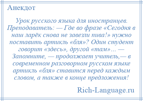 
    Урок русского языка для иностранцев. Преподаватель: — Где во фразе «Сегодня в наш ларёк снова не завезли пива!» нужно поставить артикль «бля»? Один студент говорит «здесь», другой «там»… — Запомните, — продолжает учитель,— в современном разговорном русском языке артикль «бля» ставится перед каждым словом, а также в конце предложения!