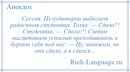 
    Сессия. Из аудитории выбегает радостная студентка. Толпа: — Сдала?! Студентка: — Сдала!!! Следом выглядывает усталый преподаватель и бурчит себе под нос: — Ну, положим, не она сдала, а я сдался…