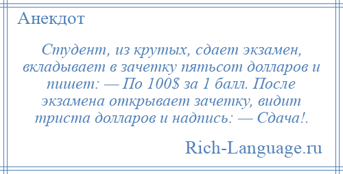 
    Студент, из крутых, сдает экзамен, вкладывает в зачетку пятьсот долларов и пишет: — По 100$ за 1 балл. После экзамена открывает зачетку, видит триста долларов и надпись: — Сдача!.