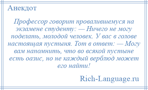 
    Профессор говорит провалившемуся на экзамене студенту: — Ничего не могу поделать, молодой человек. У вас в голове настоящая пустыня. Тот в ответ: — Могу вам напомнить, что во всякой пустыне есть оазис, но не каждый верблюд может его найти!