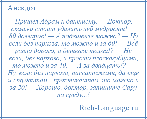 
    Пришел Абрам к дантисту. — Доктор, сколько стоит удалить зуб мудрости! — 80 долларов! — А подешевле можно? — Ну если без наркоза, то можно и за 60! — Всё равно дорого, а дешевле нельзя!? — Ну если, без наркоза, и просто плоскогубцами, то можно и за 40. — А за двадцать!? — Ну, если без наркоза, пассатижами, да ещё и студентом—практикантом, то можно и за 20! — Хорошо, доктор, запишите Сару на среду...!