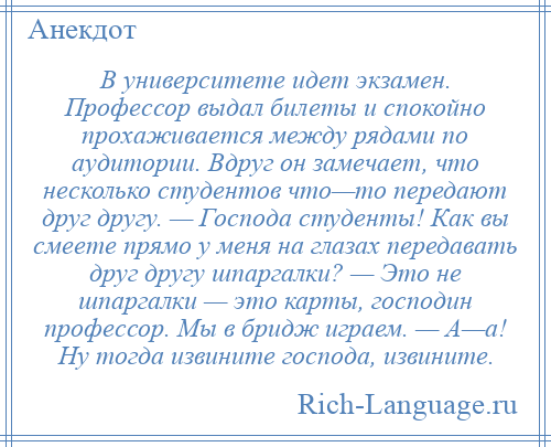 
    В университете идет экзамен. Профессор выдал билеты и спокойно прохаживается между рядами по аудитории. Вдруг он замечает, что несколько студентов что—то передают друг другу. — Господа студенты! Как вы смеете прямо у меня на глазах передавать друг другу шпаргалки? — Это не шпаргалки — это карты, господин профессор. Мы в бридж играем. — А—а! Ну тогда извините господа, извините.