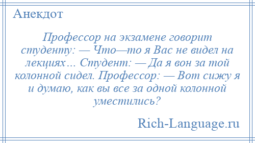 
    Профессор на экзамене говорит студенту: — Что—то я Вас не видел на лекциях… Студент: — Да я вон за той колонной сидел. Профессор: — Вот сижу я и думаю, как вы все за одной колонной уместились?