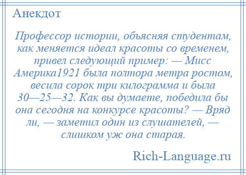 
    Профессор истории, объясняя студентам, как меняется идеал красоты со временем, привел следующий пример: — Мисс Америка1921 была полтора метра ростом, весила сорок три килограмма и была 30—25—32. Как вы думаете, победила бы она сегодня на конкурсе красоты? — Вряд ли, — заметил один из слушателей, — слишком уж она старая.