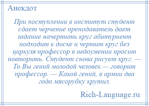 
    При поступлении в институт студент сдает черчение преподаватель дает задание начертить круг абитуриент подходит к доске и чертит круг без циркуля профессор в недоумении просит повторить. Студент снова рисует круг. — То Вы гений молодой человек — говорит профессор. — Какой гений, в армии два года мясорубку крутил.