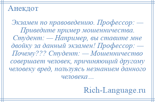 
    Экзамен по правоведению. Профессор: — Приведите пример мошенничества. Студент: — Например, вы ставите мне двойку за данный экзамен! Профессор: — Почему??? Студент: — Мошенничество совершает человек, причиняющий другому человеку вред, пользуясь незнанием данного человека…