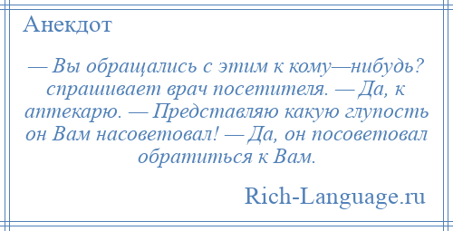 
    — Вы обращались с этим к кому—нибудь? спрашивает врач посетителя. — Да, к аптекарю. — Представляю какую глупость он Вам насоветовал! — Да, он посоветовал обратиться к Вам.