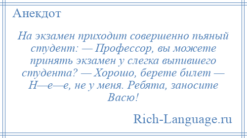 
    Hа экзамен приходит совершенно пьяный студент: — Профессор, вы можете принять экзамен у слегка выпившего студента? — Хорошо, берете билет — H—е—е, не у меня. Ребята, заносите Васю!