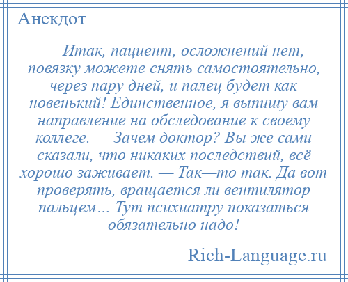 
    — Итак, пациент, осложнений нет, повязку можете снять самостоятельно, через пару дней, и палец будет как новенький! Единственное, я выпишу вам направление на обследование к своему коллеге. — Зачем доктор? Вы же сами сказали, что никаких последствий, всё хорошо заживает. — Так—то так. Да вот проверять, вращается ли вентилятор пальцем… Тут психиатру показаться обязательно надо!