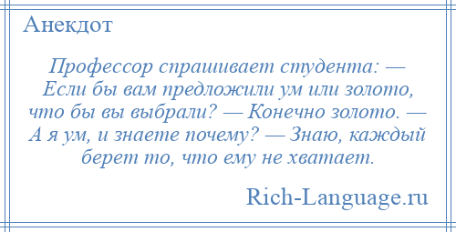 
    Профессор спрашивает студента: — Если бы вам предложили ум или золото, что бы вы выбрали? — Конечно золото. — А я ум, и знаете почему? — Знаю, каждый берет то, что ему не хватает.