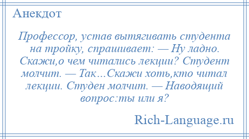 
    Профессор, устав вытягивать студента на тройку, спрашивает: — Ну ладно. Скажи,о чем читались лекции? Студент молчит. — Так…Скажи хоть,кто читал лекции. Студен молчит. — Наводящий вопрос:ты или я?