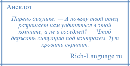 
    Парень девушке: — А почему твой отец разрешает нам уединяться в этой комнате, а не в соседней? — Чтоб держать ситуацию под контролем. Тут кровать скрипит.
