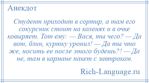 
    Студент приходит в сортир, а там его сокурсник стоит на коленях и в очке ковыряет. Тот ему: — Вася, ты чего? — Да вот, блин, куртку уронил! — Да ты что же, носить ее после этого будешь?! — Да не, там в кармане пакет с завтраком.