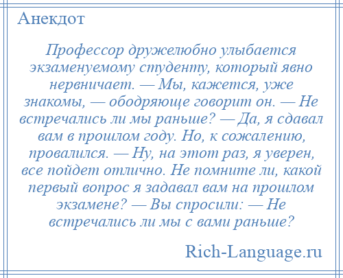 
    Профессор дружелюбно улыбается экзаменуемому студенту, который явно нервничает. — Мы, кажется, уже знакомы, — ободряюще говорит он. — Не встречались ли мы раньше? — Да, я сдавал вам в прошлом году. Но, к сожалению, провалился. — Ну, на этот раз, я уверен, все пойдет отлично. Не помните ли, какой первый вопрос я задавал вам на прошлом экзамене? — Вы спросили: — Не встречались ли мы с вами раньше?