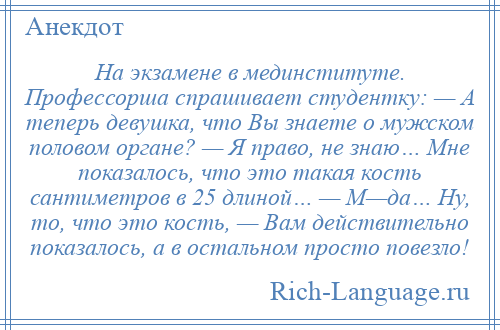 
    На экзамене в мединституте. Профессорша спрашивает студентку: — А теперь девушка, что Вы знаете о мужском половом органе? — Я право, не знаю… Мне показалось, что это такая кость сантиметров в 25 длиной… — М—да… Ну, то, что это кость, — Вам действительно показалось, а в остальном просто повезло!