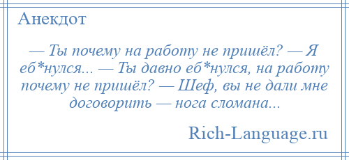 
    — Ты почему на работу не пришёл? — Я еб*нулся... — Ты давно еб*нулся, на работу почему не пришёл? — Шеф, вы не дали мне договорить — нога сломана...