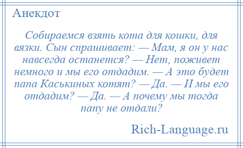 
    Собираемся взять кота для кошки, для вязки. Сын спрашивает: — Мам, я он у нас навсегда останется? — Нет, поживет немного и мы его отдадим. — А это будет папа Каськиных котят? — Да. — И мы его отдадим? — Да. — А почему мы тогда папу не отдали?