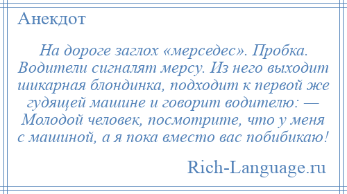 
    На дороге заглох «мерседес». Пробка. Водители сигналят мерсу. Из него выходит шикарная блондинка, подходит к первой же гудящей машине и говорит водителю: — Молодой человек, посмотрите, что у меня с машиной, а я пока вместо вас побибикаю!