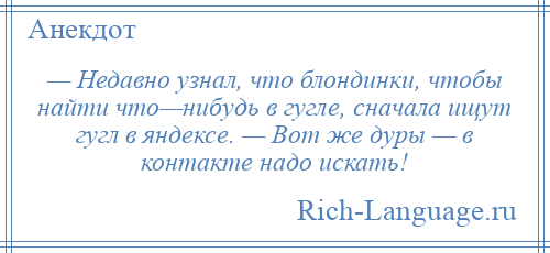 
    — Недавно узнал, что блондинки, чтобы найти что—нибудь в гугле, сначала ищут гугл в яндексе. — Вот же дуры — в контакте надо искать!