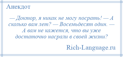 
    — Доктор, я никак не могу посрать! — А сколько вам лет? — Восемьдесят один. — А вам не кажется, что вы уже достаточно насрали в своей жизни?