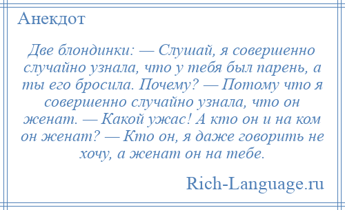 
    Две блондинки: — Слушай, я совершенно случайно узнала, что у тебя был парень, а ты его бросила. Почему? — Потому что я совершенно случайно узнала, что он женат. — Какой ужас! А кто он и на ком он женат? — Кто он, я даже говорить не хочу, а женат он на тебе.